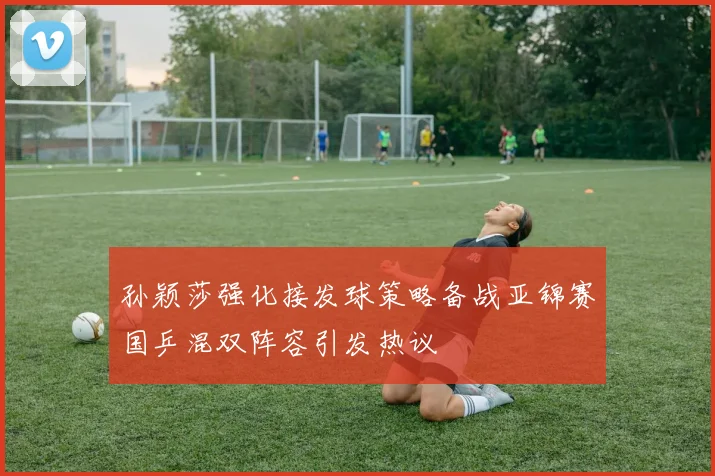 孙颖莎强化接发球策略备战亚锦赛国乒混双阵容引发热议