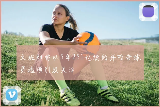 文班即将以5年251亿续约并附带球员选项引发关注