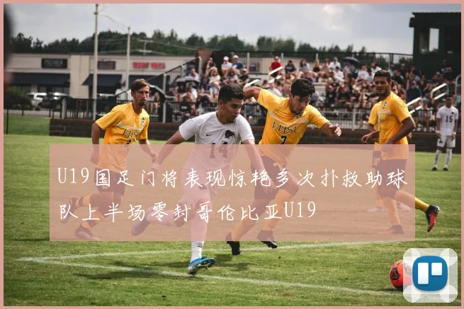 U19国足门将表现惊艳多次扑救助球队上半场零封哥伦比亚U19