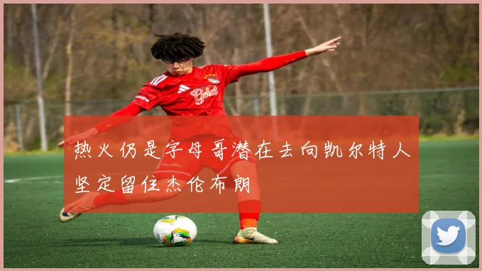 热火仍是字母哥潜在去向凯尔特人坚定留住杰伦布朗