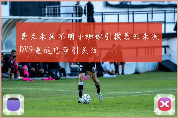 费兰未来不明小蜘蛛引援悬而未决DV9重返巴萨引关注