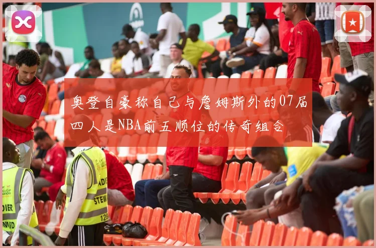奥登自豪称自己与詹姆斯外的07届四人是NBA前五顺位的传奇组合