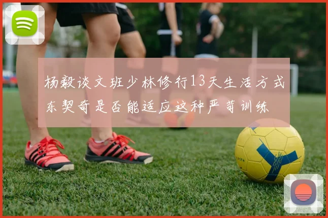 杨毅谈文班少林修行13天生活方式东契奇是否能适应这种严苛训练