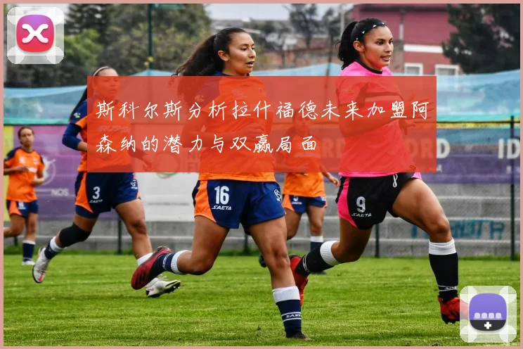 斯科尔斯分析拉什福德未来加盟阿森纳的潜力与双赢局面