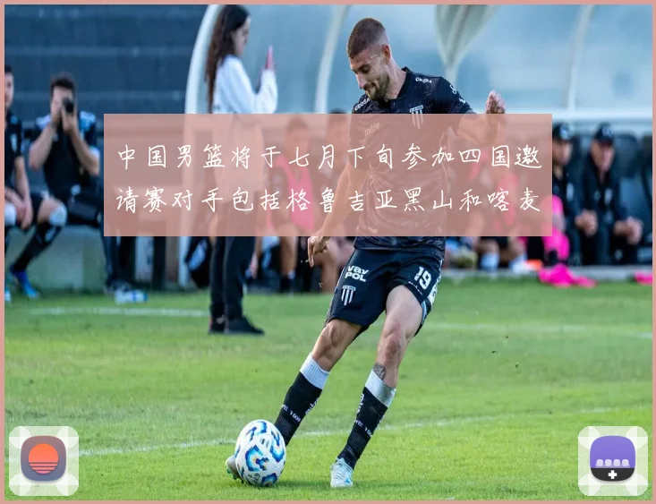 中国男篮将于七月下旬参加四国邀请赛对手包括格鲁吉亚黑山和喀麦隆