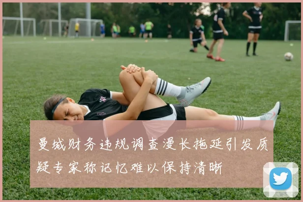 曼城财务违规调查漫长拖延引发质疑专家称记忆难以保持清晰