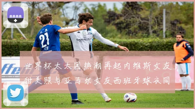 世界杯太太团热潮再起内维斯女友甜美照与亚马尔女友西班牙球衣同框秀