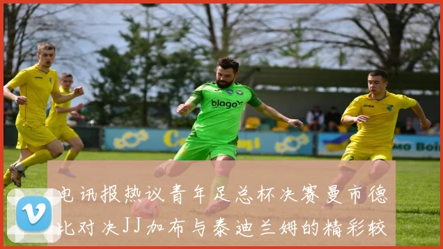 电讯报热议青年足总杯决赛曼市德比对决JJ加布与泰迪兰姆的精彩较量