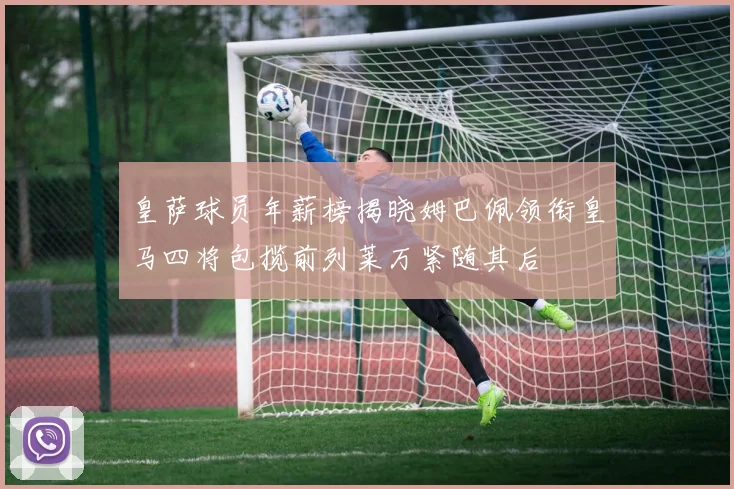 皇萨球员年薪榜揭晓姆巴佩领衔皇马四将包揽前列莱万紧随其后