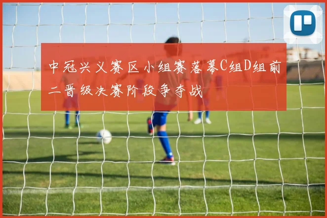 中冠兴义赛区小组赛落幕C组D组前二晋级决赛阶段争夺战