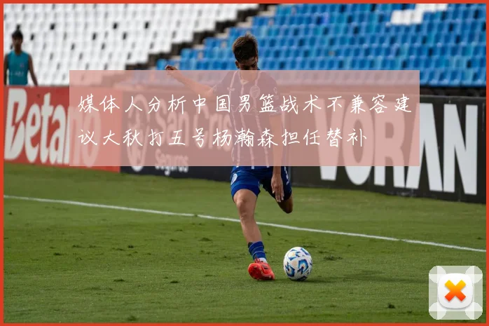 媒体人分析中国男篮战术不兼容建议大秋打五号杨瀚森担任替补