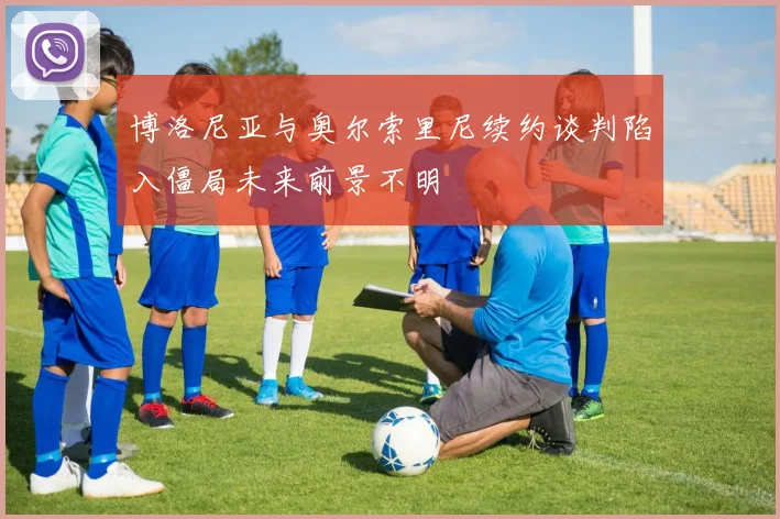 博洛尼亚与奥尔索里尼续约谈判陷入僵局未来前景不明