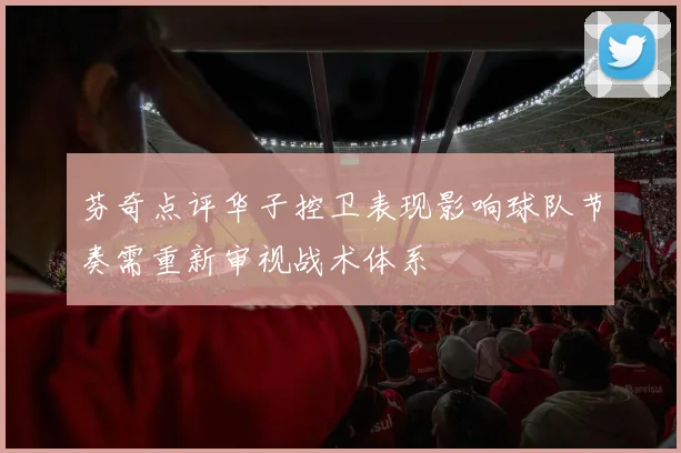 芬奇点评华子控卫表现影响球队节奏需重新审视战术体系