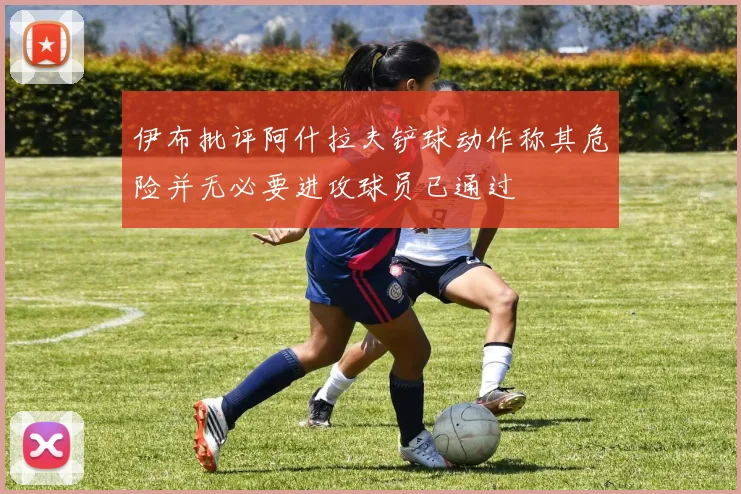 伊布批评阿什拉夫铲球动作称其危险并无必要进攻球员已通过