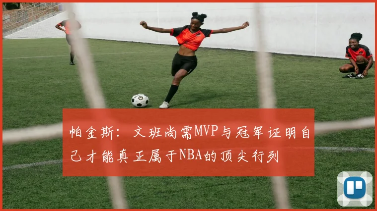 帕金斯：文班尚需MVP与冠军证明自己才能真正属于NBA的顶尖行列