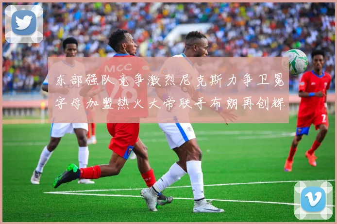 东部强队竞争激烈尼克斯力争卫冕字母加盟热火大帝联手布朗再创辉煌