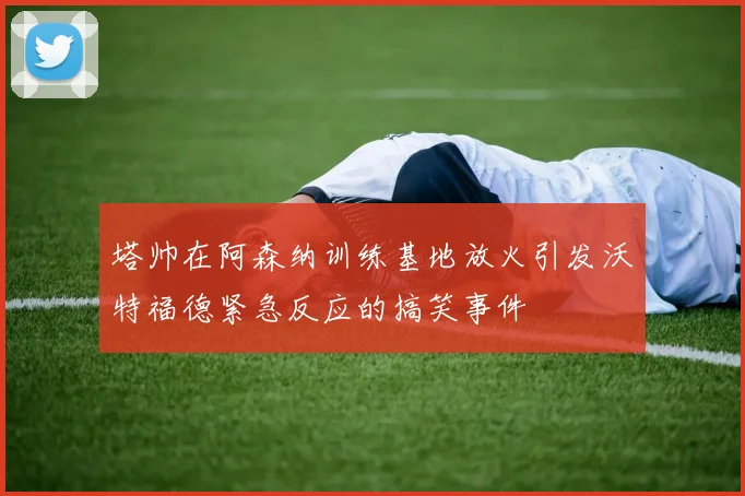 塔帅在阿森纳训练基地放火引发沃特福德紧急反应的搞笑事件