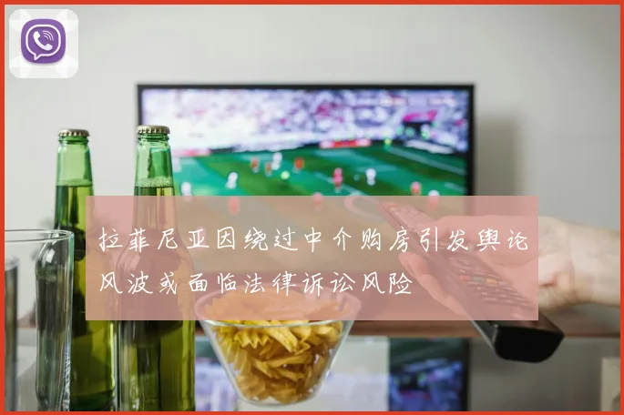 拉菲尼亚因绕过中介购房引发舆论风波或面临法律诉讼风险