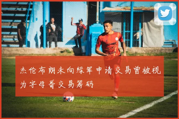 杰伦布朗未向绿军申请交易曾被视为字母哥交易筹码