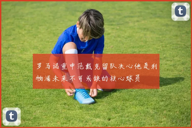罗马诺重申范戴克留队决心他是利物浦未来不可或缺的核心球员