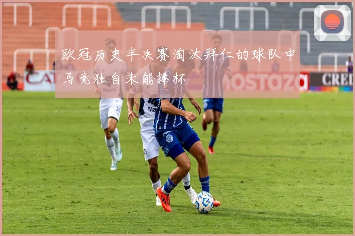 欧冠历史半决赛淘汰拜仁的球队中马竞独自未能捧杯