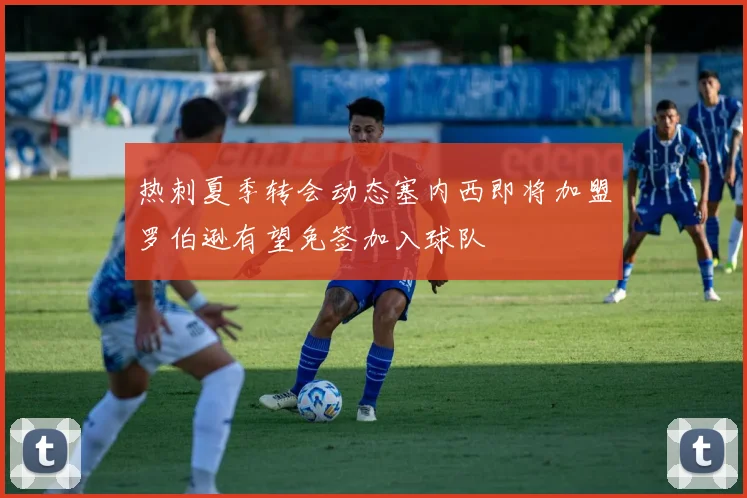 热刺夏季转会动态塞内西即将加盟罗伯逊有望免签加入球队