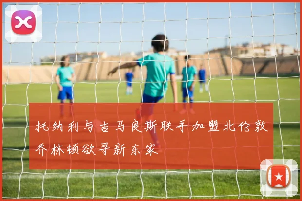 托纳利与吉马良斯联手加盟北伦敦乔林顿欲寻新东家