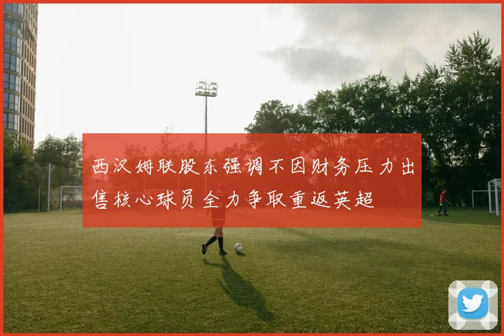 西汉姆联股东强调不因财务压力出售核心球员全力争取重返英超