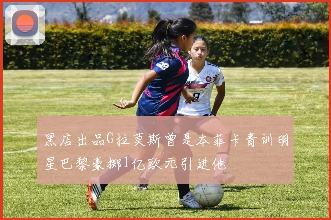 黑店出品G拉莫斯曾是本菲卡青训明星巴黎豪掷1亿欧元引进他