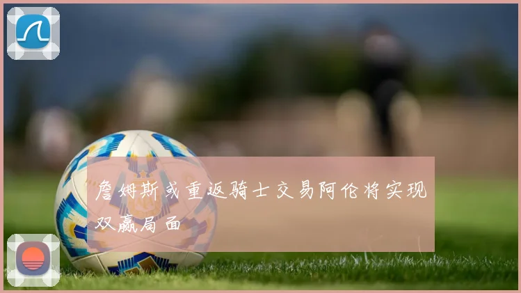 詹姆斯或重返骑士交易阿伦将实现双赢局面