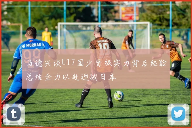 马德兴谈U17国少晋级实力背后经验总结全力以赴迎战日本