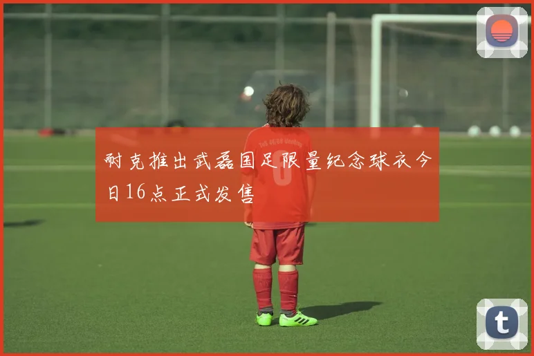 耐克推出武磊国足限量纪念球衣今日16点正式发售