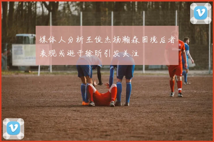媒体人分析王俊杰杨瀚森困境后者表现或逊于徐昕引发关注