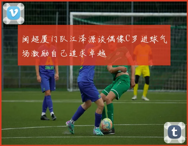 闽超厦门队江泽源谈偶像C罗进球气场激励自己追求卓越